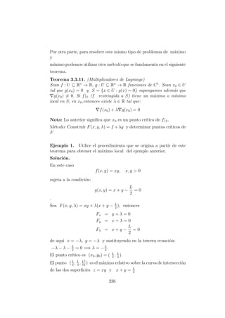 Por otra parte, para resolver este mismo tipo de problemas de m´aximo
y
m´ınimo podemos utilizar otro m´etodo que se fundamenta en el siguiente
teorema.
Teorema 3.3.11. (Multiplicadores de Lagrange)
Sean f : U ⊆ Rn
→ R, g : U ⊆ Rn
→ R funciones de C1
. Sean x0 ∈ U
tal que g(x0) = 0 y S = {x ∈ U : g(x) = 0} supongamos adem´as que
g(x0) = 0. Si f|S (f restringida a S) tiene un m´aximo o m´ınimo
local en S, en x0,entonces existe λ ∈ R tal que:
f(x0) + λ g(x0) = 0
Nota: Lo anterior signiﬁca que x0 es un punto cr´ıtico de f|S.
M´etodo: Construir F(x, y, λ) = f +λg y determinar puntos cr´ıticos de
F
Ejemplo 1. Utilice el procedimiento que se origina a partir de este
teorema para obtener el m´aximo local del ejemplo anterior.
Soluci´on.
En este caso
f(x, y) = xy, x, y > 0
sujeta a la condici´on:
g(x, y) = x + y −
L
2
= 0
.
Sea F(x, y, λ) = xy + λ(x + y − L
2
), entonces
Fx = y + λ = 0
Fy = x + λ = 0
Fλ = x + y −
L
2
= 0
de aqu´ı x = −λ, y = −λ y sustituyendo en la tercera ecuaci´on:
−λ − λ − L
2
= 0 =⇒ λ = −L
4
.
El punto cr´ıtico es (x0, y0) = ( L
4
, L
4
).
El punto (L
4
, L
4
, L2
16
) es el m´aximo relativo sobre la curva de intersecci´on
de las dos superﬁcies z = xy y x + y = L
2
236
 
