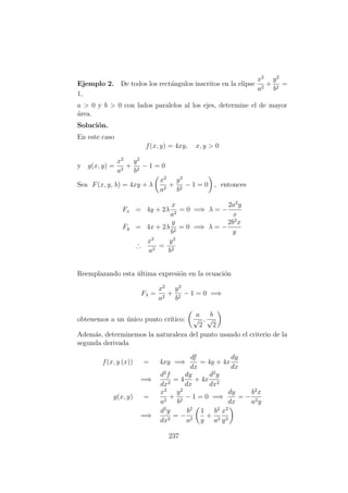 Ejemplo 2. De todos los rect´angulos inscritos en la elipse
x2
a2
+
y2
b2
=
1,
a > 0 y b > 0 con lados paralelos al los ejes, determine el de mayor
´area.
Soluci´on.
En este caso
f(x, y) = 4xy, x, y > 0
y g(x, y) =
x2
a2
+
y2
b2
− 1 = 0
Sea F(x, y, λ) = 4xy + λ
x2
a2
+
y2
b2
− 1 = 0 , entonces
Fx = 4y + 2λ
x
a2
= 0 =⇒ λ = −
2a2
y
x
Fy = 4x + 2λ
y
b2
= 0 =⇒ λ = −
2b2
x
y
∴
x2
a2
=
y2
b2
Reemplazando esta ´ultima expresi´on en la ecuaci´on
Fλ =
x2
a2
+
y2
b2
− 1 = 0 =⇒
obtenemos a un ´unico punto cr´ıtico:
a
√
2
,
b
√
2
Adem´as, determinemos la naturaleza del punto usando el criterio de la
segunda derivada
f(x, y (x)) = 4xy =⇒
df
dx
= 4y + 4x
dy
dx
=⇒
d2
f
dx2
= 4
dy
dx
+ 4x
d2
y
dx2
g(x, y) =
x2
a2
+
y2
b2
− 1 = 0 =⇒
dy
dx
= −
b2
x
a2y
=⇒
d2
y
dx2
= −
b2
a2
1
y
+
b2
a2
x2
y3
237
 