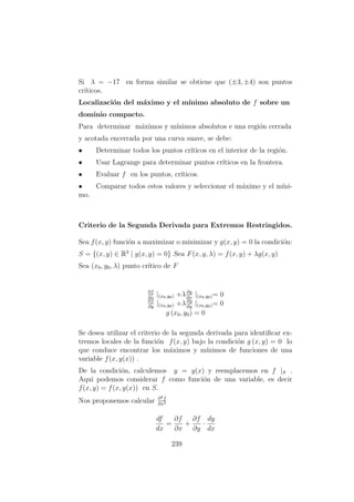 Si λ = −17 en forma similar se obtiene que (±3, ±4) son puntos
cr´ıticos.
Localizaci´on del m´aximo y el m´ınimo absoluto de f sobre un
dominio compacto.
Para determinar m´aximos y m´ınimos absolutos e una regi´on cerrada
y acotada encerrada por una curva suave, se debe:
• Determinar todos los puntos cr´ıticos en el interior de la regi´on.
• Usar Lagrange para determinar puntos cr´ıticos en la frontera.
• Evaluar f en los puntos, cr´ıticos.
• Comparar todos estos valores y seleccionar el m´aximo y el m´ıni-
mo.
Criterio de la Segunda Derivada para Extremos Restringidos.
Sea f(x, y) funci´on a maximizar o minimizar y g(x, y) = 0 la condici´on:
S = {(x, y) ∈ R2
| g(x, y) = 0} .Sea F(x, y, λ) = f(x, y) + λg(x, y)
Sea (x0, y0, λ) punto cr´ıtico de F
∂f
∂x
|(x0,y0) +λ∂g
∂x
|(x0,y0)= 0
∂f
∂y
|(x0,y0) +λ∂g
∂y
|(x0,y0)= 0
g (x0, y0) = 0
Se desea utilizar el criterio de la segunda derivada para identiﬁcar ex-
tremos locales de la funci´on f(x, y) bajo la condici´on g (x, y) = 0 lo
que conduce encontrar los m´aximos y m´ınimos de funciones de una
variable f(x, y(x)) .
De la condici´on, calculemos y = y(x) y reemplacemos en f |S .
Aqu´ı podemos considerar f como funci´on de una variable, es decir
f(x, y) = f(x, y(x)) en S.
Nos proponemos calcular ∂2f
∂x2
df
dx
=
∂f
∂x
+
∂f
∂y
·
dy
dx
239
 