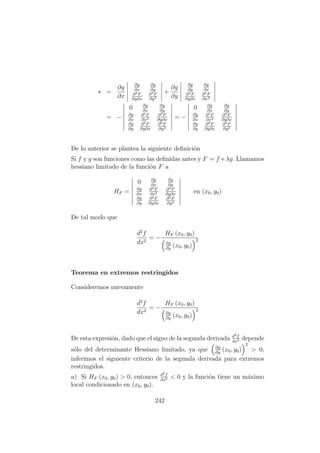 ∗ =
∂g
∂x
∂g
∂x
∂g
∂y
∂2F
∂y∂x
∂2F
∂y2
+
∂g
∂y
∂g
∂y
∂g
∂x
∂2F
∂y∂x
∂2F
∂x2
= −
0 ∂g
∂x
∂g
∂y
∂g
∂x
∂2F
∂x2
∂2F
∂y∂x
∂g
∂y
∂2F
∂y∂x
∂2F
∂y2
= −
0 ∂g
∂x
∂g
∂y
∂g
∂x
∂2F
∂x2
∂2F
∂y∂x
∂g
∂y
∂2F
∂y∂x
∂2F
∂y2
De lo anterior se plantea la siguiente deﬁnici´on
Si f y g son funciones como las deﬁnidas antes y F = f +λg. Llamamos
hessiano limitado de la funci´on F a
HF =
0 ∂g
∂x
∂g
∂y
∂g
∂x
∂2F
∂x2
∂2F
∂y∂x
∂g
∂y
∂2F
∂y∂x
∂2F
∂y2
en (x0, y0)
De tal modo que
d2
f
dx2
= −
HF (x0, y0)
∂g
∂y
(x0, y0)
2
Teorema en extremos restringidos
Consideremos nuevamente
d2
f
dx2
= −
HF (x0, y0)
∂g
∂y
(x0, y0)
2
De esta expresi´on, dado que el signo de la segunda derivada d2f
dx2 depende
s´olo del determinante Hessiano limitado, ya que ∂g
∂y
(x0, y0)
2
> 0,
inferimos el siguiente criterio de la segunda derivada para extremos
restringidos.
a) Si HF (x0, y0) > 0, entonces d2f
dx2 < 0 y la funci´on tiene un m´aximo
local condicionado en (x0, y0).
242
 