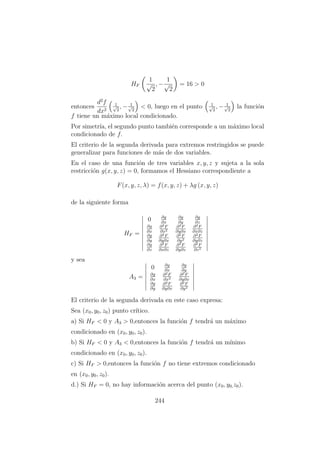 HF
1
√
2
, −
1
√
2
= 16 > 0
entonces
d2
f
dx2
1√
2
, − 1√
2
< 0, luego en el punto 1√
2
, − 1√
2
la funci´on
f tiene un m´aximo local condicionado.
Por simetr´ıa, el segundo punto tambi´en corresponde a un m´aximo local
condicionado de f.
El criterio de la segunda derivada para extremos restringidos se puede
generalizar para funciones de m´as de dos variables.
En el caso de una funci´on de tres variables x, y, z y sujeta a la sola
restricci´on g(x, y, z) = 0, formamos el Hessiano correspondiente a
F(x, y, z, λ) = f(x, y, z) + λg (x, y, z)
de la siguiente forma
HF =
0 ∂g
∂x
∂g
∂y
∂g
∂z
∂g
∂x
∂2F
∂x2
∂2F
∂y∂x
∂2F
∂x∂z
∂g
∂y
∂2F
∂y∂x
∂2F
∂y2
∂2F
∂y∂z
∂g
∂z
∂2F
∂x∂z
∂2F
∂y∂z
∂2F
∂z2
y sea
A3 =
0 ∂g
∂x
∂g
∂y
∂g
∂x
∂2F
∂x2
∂2F
∂y∂x
∂g
∂y
∂2F
∂y∂x
∂2F
∂y2
El criterio de la segunda derivada en este caso expresa:
Sea (x0, y0, z0) punto cr´ıtico.
a) Si HF < 0 y A3 > 0,entonces la funci´on f tendr´a un m´aximo
condicionado en (x0, y0, z0).
b) Si HF < 0 y A3 < 0,entonces la funci´on f tendr´a un m´ınimo
condicionado en (x0, y0, z0).
c) Si HF > 0,entonces la funci´on f no tiene extremos condicionado
en (x0, y0, z0).
d.) Si HF = 0, no hay informaci´on acerca del punto (x0, y0,z0).
244
 