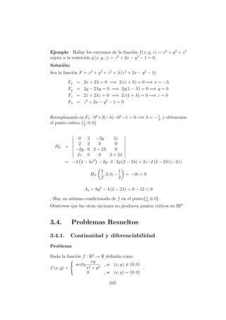 Ejemplo Hallar los extremos de la funci´on f(x, y, z) = x2
+ y2
+ z2
sujeta a la restrici´on g (x, y, z) = z2
+ 2x − y2
− 1 = 0.
Soluci´on:
Sea la funci´on F = x2
+ y2
+ z2
+ λ (z2
+ 2x − y2
− 1)
Fx = 2x + 2λ = 0 =⇒ 2 (x + λ) = 0 =⇒ x = −λ
Fy = 2y − 2λy = 0 =⇒ 2y(1 − λ) = 0 =⇒ y = 0
Fz = 2z + 2λz = 0 =⇒ 2z(1 + λ) = 0 =⇒ z = 0
Fλ = z2
+ 2x − y2
− 1 = 0
Reemplazando en Fλ : 02
+2(−λ)−02
−1 = 0 =⇒ λ = −1
2
, y obtenemos
el punto cr´ıtico 1
2
, 0, 0
HF =
0 2 −2y 2z
2 2 0 0
−2y 0 2 − 2λ 0
2z 0 0 2 + 2λ
= −4 4 − 4x2
− 2y · 2 · 2y (2 − 2λ) + 2z · 2 (2 − 2λ) (−2z)
HF
1
2
, 0, 0, −
1
2
= −16 < 0
A3 = 8y2
− 4 (2 − 2λ) = 0 − 12 < 0
∴Hay un m´ınimo condicionado de f en el punto 1
2
, 0, 0 .
Obs´ervese que las otras opciones no producen puntos cr´ıticos en IR3
3.4. Problemas Resueltos
3.4.1. Continuidad y diferenciabilidad
Problema
Dada la funci´on f : R2
→ R deﬁnida como
f (x, y) =
arctg
xy
x2 + y2
, si (x, y) = (0, 0)
0 , si (x, y) = (0, 0)
.
245
 