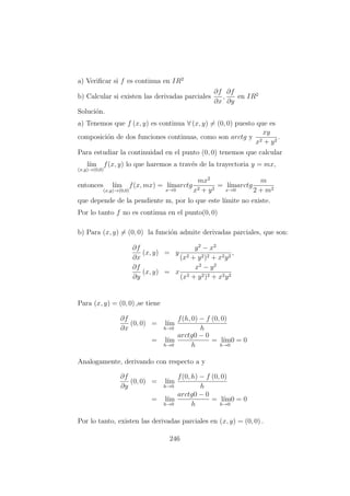 a) Veriﬁcar si f es continua en IR2
b) Calcular si existen las derivadas parciales
∂f
∂x
,
∂f
∂y
en IR2
Soluci´on.
a) Tenemos que f (x, y) es continua ∀ (x, y) = (0, 0) puesto que es
composici´on de dos funciones continuas, como son arctg y
xy
x2 + y2
.
Para estudiar la continuidad en el punto (0, 0) tenemos que calcular
l´ım
(x,y)→(0,0)
f(x, y) lo que haremos a trav´es de la trayectoria y = mx,
entonces l´ım
(x,y)→(0,0)
f(x, mx) = l´ım
x→0
arctg
mx2
x2 + y2
= l´ım
x→0
arctg
m
2 + m2
que depende de la pendiente m, por lo que este l´ımite no existe.
Por lo tanto f no es continua en el punto(0, 0)
b) Para (x, y) = (0, 0) la funci´on admite derivadas parciales, que son:
∂f
∂x
(x, y) = y
y2
− x2
(x2 + y2)2 + x2y2
,
∂f
∂y
(x, y) = x
x2
− y2
(x2 + y2)2 + x2y2
Para (x, y) = (0, 0) ,se tiene
∂f
∂x
(0, 0) = l´ım
h→0
f(h, 0) − f (0, 0)
h
= l´ım
h→0
arctg0 − 0
h
= l´ım
h→0
0 = 0
Analogamente, derivando con respecto a y
∂f
∂y
(0, 0) = l´ım
h→0
f(0, h) − f (0, 0)
h
= l´ım
h→0
arctg0 − 0
h
= l´ım
h→0
0 = 0
Por lo tanto, existen las derivadas parciales en (x, y) = (0, 0) .
246
 