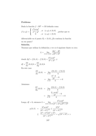 Problema
Dada la funci´on f : IR2
→ IR deﬁnida como
f (x, y) =



x2
seny2
x2 + y2
, si (x, y) = (0, 0)
0 , si (x, y) = (0, 0)
, probar que es
diferenciable en el punto P0 = (0, 0) .¿Es continua la funci´on
en ese punto?
Soluci´on.
Tenemos que utilizar la deﬁnici´on y ver si el siguiente l´ımite es cero:
L = l´ım
(h,k)→(0,0)
|∆f − df|
√
h2 + k2
donde ∆f = f(h, k) − f (0, 0) =
h2
senk2
h2 + k2
, y
df =
∂f
∂x
(0, 0) h +
∂f
∂y
(0, 0) k
En este caso
∂f
∂x
(0, 0) = l´ım
h→0
f(h, 0) − f (0, 0)
h
= l´ım
h→0
h2
· 0
h2
− 0
h
= 0
Asimismo
∂f
∂y
(0, 0) = l´ım
h→0
f(0, k) − f (0, 0)
k
= l´ım
h→0
0 · senk2
k2
− 0
k
= 0
Luego, df = 0, entonces L = l´ım
(h,k)→(0,,0)
h2
senk2
(h2 + k2)
√
h2 + k2
g (h, k) =
h2
senk2
(h2 + k2)3/2
≤
h2
k2
(h2 + k2)3/2
≤
(h2
+ k2
)(h2
+ k2
)
(h2 + k2)3/2
= (h2 + k2) < ε
247
 