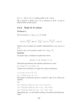 Si δ = ε . As´ı L = 0 y f es diferenciable en P0 = (0, 0) .
De lo anterior se deduce que f es es continua en (0, 0) ya que es
diferenciable en dicho punto.
3.4.2. Regla de la cadena
Problema 1
Sea la ecuaci´on zxx + 2zxy + zy = 0 , donde
x(u, v) =
u + v
2
, y(u, v) =
u − v
2
, z(u, v) =
u2
− v2
4
− w (u, v)
Muestre que al cambiar las variables independientes (x, y) por (u, v)
y la
funci´on z por w la ecuaci´on se reduce a 2 − 4wuu = 0.
Soluci´on.
En primer lugar, calculamos la aplicaci´on inversa
u(x, y) = x + y, v (x, y) = x − y.
Derivando parcialmente estas ´ultimas expresiones se tiene:
ux = 1, uy = 1; vx = 1, vy = −1
Usando estos resultados y la regla de la cadena, obtenemos
zx = zu ux + zv vx = zu + zv
zy = zu uy + zv vy = zu − zv
Reiterando la derivaci´on parcial y usando la regla de la cadena por
segunda
vez
zxx = (zx)u ux + (zx)v vx = zuu + zvu + zuv + zvv
zxy = (zx)u uy + (zx)v vy = zuu + zvu − (zuv + zvv)
zyy = (zx)u uy + (zv)v vy = zuu − zvu − (zuv − zvv)
Suponiendo que z es una funci´on continua con primeras derivadas par-
ciales
248
 