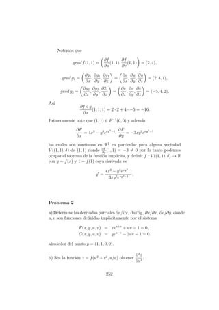 Notemos que
grad f(1, 1) =
∂f
∂u
(1, 1),
∂f
∂v
(1, 1) = (2, 4),
grad g1 =
∂g1
∂x
,
∂g1
∂y
,
∂g1
∂z
=
∂u
∂x
,
∂u
∂y
,
∂u
∂z
= (2, 3, 1),
grad g2 =
∂g2
∂x
,
∂g2
∂y
,
∂21
∂z
=
∂v
∂x
,
∂v
∂y
,
∂v
∂z
= (−5, 4, 2),
As´ı
∂f ◦ g
∂x
(1, 1, 1) = 2 · 2 + 4 · −5 = −16.
Primeramente note que (1, 1) ∈ F−1
(0, 0) y adem´as
∂F
∂x
= 4x3
− y3
exy3−1
,
∂F
∂y
= −3xy2
exy3−1
las cuales son continuas en R2
en particular para alguna vecindad
V ((1, 1), δ) de (1, 1) donde ∂F
∂y
(1, 1) = −3 = 0 por lo tanto podemos
ocupar el teorema de la funci´on impl´ıcita, y deﬁnir f : V ((1, 1), δ) → R
con y = f(x) y 1 = f(1) cuya derivada es
y =
4x3
− y3
exy3−1
3xy2exy3−1
.
Problema 2
a) Determine las derivadas parciales ∂u/∂x, ∂u/∂y, ∂v/∂x, ∂v/∂y, donde
u, v son funciones deﬁnidas implicitamente por el sistema
F(x, y, u, v) = xeu+v
+ uv − 1 = 0,
G(x, y, u, v) = yeu−v
− 2uv − 1 = 0.
alrededor del punto p = (1, 1, 0, 0).
b) Sea la funci´on z = f(u2
+ v2
, u/v) obtener
∂2
z
∂u2
.
252
 