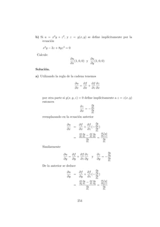 b) Si u = x2
y + z2
, y z = g(x, y) se deﬁne impl´ıcitamente por la
ecuaci´on
x2
y − 3z + 8yz3
= 0
Calcule:
∂u
∂x
(1, 0, 0) y
∂u
∂y
(1, 0, 0)
Soluci´on.
a) Utilizando la regla de la cadena tenemos
∂u
∂x
=
∂f
∂x
+
∂f
∂z
∂z
∂x
por otra parte si g(x, y, z) = 0 deﬁne impl´ıcitamente a z = z(x, y)
entonces
∂z
∂x
= −
∂g
∂x
∂g
∂z
reemplazando en la ecuaci´on anterior
∂u
∂x
=
∂f
∂x
+
∂f
∂z
(−
∂g
∂x
∂g
∂z
)
=
∂f
∂x
∂g
∂z
− ∂f
∂z
∂g
∂x
∂g
∂z
=
∂(f,g)
∂(x,z)
∂g
∂z
Similarmente
∂u
∂y
=
∂f
∂y
+
∂f
∂z
∂z
∂y
y
∂z
∂y
= −
∂g
∂y
∂g
∂z
De lo anterior se deduce
∂u
∂y
=
∂f
∂y
+
∂f
∂z
(−
∂g
∂y
∂g
∂z
)
=
∂f
∂y
∂g
∂z
− ∂f
∂z
∂g
∂y
∂g
∂z
=
∂(f,g)
∂(y,z)
∂g
∂z
254
 