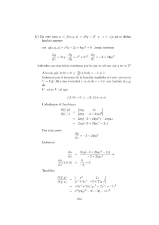 b) En este caso u = f(x, y, z) = x2
y + z2
y z = z(x, y) se deﬁne
impl´ıcitamente
por g(x, y, z) = x2
y − 3z + 8yz3
= 0 ,luego tenemos
∂g
∂x
= 2xy ,
∂g
∂y
= x2
+ 8z3
,
∂g
∂z
= −3 + 24yz2
derivadas que son todas continuas por lo que se aﬁrma que g es de C1
Adem´as g(1, 0, 0) = 0 y ∂g
∂z
(1, 0, 0) = −3 = 0
Entonces por el teorema de la funci´on impl´ıcita se tiene que existe
V = Vδ(1, 0) y una vecindad (−a, a) de z = 0 y una funci´on z(x, y)
de
C1
sobre V tal que
z(1, 0) = 0 y z(1, 0) (−a, a)
Calculemos el Jacobiano
∂(f, g)
∂(x, z)
=
2xy 2z
2xy −3 + 24yz2
= 2xy(−3 + 24yz2
) − 2xy2z
= 2xy(−3 + 24yz2
− 2z)
Por otra parte
∂g
∂z
= −3 + 24yz2
Entonces
∂u
∂x
=
2xy(−3 + 24yz2
− 2z)
−3 + 24yz2
⇒
∂u
∂x
(1, 0, 0) =
0
−3
= 0
Tambi´en:
∂(f, g)
∂(y, z)
=
x2
2z
x2
+ 8z3
−3 + 24yz2
= −3x2
+ 24x2
yz2
− 2x2
z − 16z3
= x2
(24yz2
− 2z − 3) − 16z3
255
 