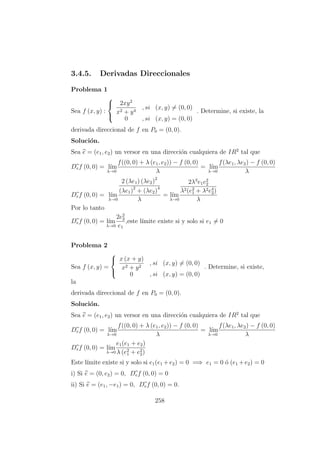 3.4.5. Derivadas Direccionales
Problema 1
Sea f (x, y) :



2xy2
x2 + y4
, si (x, y) = (0, 0)
0 , si (x, y) = (0, 0)
. Determine, si existe, la
derivada direccional de f en P0 = (0, 0).
Soluci´on.
Sea e = (e1, e2) un versor en una direcci´on cualquiera de IR2
tal que
Def (0, 0) = l´ım
λ→0
f((0, 0) + λ (e1, e2)) − f (0, 0)
λ
= l´ım
λ→0
f(λe1, λe2) − f (0, 0)
λ
Def (0, 0) = l´ım
λ→0
2 (λe1) (λe2)2
(λe1)2
+ (λe2)4
λ
= l´ım
λ→0
2λ3
e1e2
2
λ2(e2
1 + λ2e4
2)
λ
Por lo tanto
Def (0, 0) = l´ım
λ→0
2e2
2
e1
,este l´ımite existe si y solo si e1 = 0
Problema 2
Sea f (x, y) =



x (x + y)
x2 + y2
, si (x, y) = (0, 0)
0 , si (x, y) = (0, 0)
. Determine, si existe,
la
derivada direccional de f en P0 = (0, 0).
Soluci´on.
Sea e = (e1, e2) un versor en una direcci´on cualquiera de IR2
tal que
Def (0, 0) = l´ım
λ→0
f((0, 0) + λ (e1, e2)) − f (0, 0)
λ
= l´ım
λ→0
f(λe1, λe2) − f (0, 0)
λ
Def (0, 0) = l´ım
λ→0
e1(e1 + e2)
λ (e2
1 + e2
2)
Este l´ımite existe si y solo si e1(e1 +e2) = 0 =⇒ e1 = 0 ´o (e1 +e2) = 0
i) Si e = (0, e2) = 0, Def (0, 0) = 0
ii) Si e = (e1, −e1) = 0, Def (0, 0) = 0.
258
 