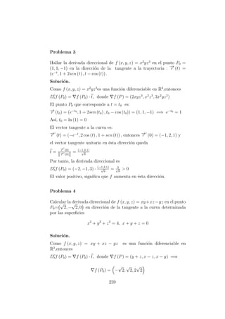 Problema 3
Hallar la derivada direccional de f (x, y, z) = x2
yz3
en el punto P0 =
(1, 1, −1) en la direcci´on de la tangente a la trayectoria : −→r (t) =
(e−t
, 1 + 2sen (t) , t − cos (t)) .
Soluci´on.
Como f (x, y, z) = x2
yz3
es una funci´on diferenciable en R3
,entonces
Dtf (P0) = f (P0) · t, donde f (P) = (2xyz3
, x2
z3
, 3x2
yz2
)
El punto P0 que corresponde a t = t0 es:
−→r (t0) = (e−t0
, 1 + 2sen (t0) , t0 − cos (t0)) = (1, 1, −1) =⇒ e−t0
= 1
As´ı, t0 = ln (1) = 0
El vector tangente a la curva es:
−→r (t) = (−e−t
, 2 cos (t) , 1 + sen (t)) , entonces −→r (0) = (−1, 2, 1) y
el vector tangente unitario en ´esta direcci´on queda
t =
−→r (0)
−→r (0)
= (−1,2,1)
√
6
Por tanto, la derivada direccional es
Dtf (P0) = (−2, −1, 3) · (−1,2,1)
√
6
= 3√
6
> 0
El valor positivo, signiﬁca que f aumenta en ´esta direcci´on.
Problema 4
Calcular la derivada direccional de f (x, y, z) = xy+xz−yz en el punto
P0=
√
2, −
√
2, 0 en direcci´on de la tangente a la curva determinada
por las superﬁcies
x2
+ y2
+ z2
= 4, x + y + z = 0
Soluci´on.
Como f (x, y, z) = xy + xz − yz es una funci´on diferenciable en
R3
,entonces
Dtf (P0) = f (P0) · t, donde f (P) = (y + z, x − z, x − y) =⇒
f (P0) = −
√
2,
√
2, 2
√
2
259
 