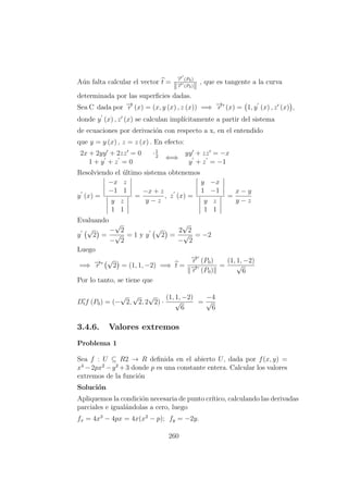 A´un falta calcular el vector t =
−→r (P0)
−→r (P0)
, que es tangente a la curva
determinada por las superﬁcies dadas.
Sea C dada por −→r (x) = (x, y (x) , z (x)) =⇒ −→r (x) = 1, y (x) , z (x) ,
donde y (x) , z (x) se calculan impl´ıcitamente a partir del sistema
de ecuaciones por derivaci´on con respecto a x, en el entendido
que y = y (x) , z = z (x) . En efecto:
2x + 2yy + 2zz = 0 ·1
2
1 + y + z = 0
⇐⇒
yy + zz = −x
y + z = −1
Resolviendo el ´ultimo sistema obtenemos
y (x) =
−x z
−1 1
y z
1 1
=
−x + z
y − z
, z (x) =
y −x
1 −1
y z
1 1
=
x − y
y − z
Evaluando
y
√
2 =
−
√
2
−
√
2
= 1 y y
√
2 =
2
√
2
−
√
2
= −2
Luego
=⇒ −→r
√
2 = (1, 1, −2) =⇒ t =
−→r (P0)
−→r (P0)
=
(1, 1, −2)
√
6
Por lo tanto, se tiene que
Dtf (P0) = (−
√
2,
√
2, 2
√
2) ·
(1, 1, −2)
√
6
=
−4
√
6
3.4.6. Valores extremos
Problema 1
Sea f : U ⊆ R2 → R deﬁnida en el abierto U, dada por f(x, y) =
x4
−2px2
−y2
+3 donde p es una constante entera. Calcular los valores
extremos de la funci´on
Soluci´on
Apliquemos la condici´on necesaria de punto cr´ıtico, calculando las derivadas
parciales e igual´andolas a cero, luego
fx = 4x3
− 4px = 4x(x2
− p); fy = −2y.
260
 