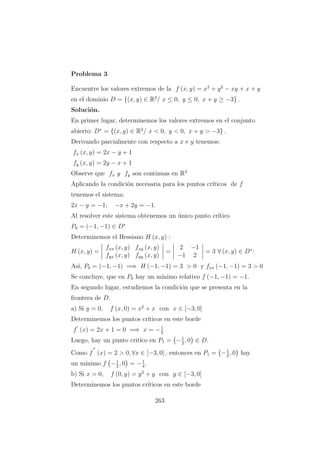 Problema 3
Encuentre los valores extremos de la f (x, y) = x2
+ y2
− xy + x + y
en el dominio D = {(x, y) ∈ R2
/ x ≤ 0, y ≤ 0, x + y ≥ −3} .
Soluci´on.
En primer lugar, determinemos los valores extremos en el conjunto
abierto: D∗
= {(x, y) ∈ R2
/ x < 0, y < 0, x + y > −3} .
Derivando parcialmente con respecto a x e y tenemos:
fx (x, y) = 2x − y + 1
fy (x, y) = 2y − x + 1
Observe que fx y fy son continuas en R2
Aplicando la condici´on necesaria para los puntos cr´ıticos de f
tenemos el sistema:
2x − y = −1; −x + 2y = −1.
Al resolver este sistema obtenemos un ´unico punto cr´ıtico
P0 = (−1, −1) ∈ D∗
Determinemos el Hessiano H (x, y) :
H (x, y) =
fxx (x, y) fxy (x, y)
fyx (x, y) fyy (x, y)
=
2 −1
−1 2
= 3 ∀ (x, y) ∈ D∗
:
As´ı, P0 = (−1, −1) =⇒ H (−1, −1) = 3 > 0 y fxx (−1, −1) = 3 > 0
Se concluye, que en P0 hay un m´ınimo relativo f (−1, −1) = −1.
En segundo lugar, estudiemos la condici´on que se presenta en la
frontera de D.
a) Si y = 0, f (x, 0) = x2
+ x con x ∈ [−3, 0]
Determinemos los puntos cr´ıticos en este borde
f (x) = 2x + 1 = 0 =⇒ x = −1
2
Luego, hay un punto crit´ıco en P1 = −1
2
, 0 ∈ D.
Como f (x) = 2 > 0, ∀x ∈ [−3, 0] , entonces en P1 = −1
2
, 0 hay
un m´ınimo f −1
2
, 0 = −1
4
.
b) Si x = 0, f (0, y) = y2
+ y con y ∈ [−3, 0]
Determinemos los puntos cr´ıticos en este borde
263
 