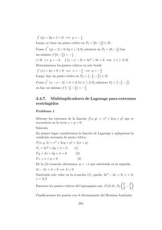 f (y) = 2y + 1 = 0 =⇒ y = −1
2
Luego, se tiene un punto crit´ıco en P2 = 0, −1
2
∈ D.
Como f (y) = 2 > 0, ∀y ∈ [−3, 0] ,entonces en P2 = 0, −1
2
hay
un m´ınimo f 0, −1
2
= −1
4
.
c) Si x+ y = −3, f (x, −x − 3) = 3x2
+ 9x + 6 con x ∈ [−3, 0]
Determinemos los puntos cr´ıticos en este borde
f (x) = 6x + 9 = 0 =⇒ x = −3
2
=⇒ y = −3
2
Luego, hay un punto crit´ıco en P2 = −3
2
, −3
2
∈ D.
Como f (x, −x − 3) = 6 > 0, ∀x ∈ [−3, 0] ,entonces P2 = −3
2
, −3
2
en hay un m´ınimo f −3
2
, −3
2
= −3
4
.
3.4.7. Multimplicadores de Lagrange para extremos
restringidos
Problema 1
Obtener los extremos de la funci´on f(x, y) = x3
+ 2xy + y2
que se
encuentren en la recta x + y = 0.
Soluci´on
En primer lugar consideremos la funci´on de Lagrange y apliquemos la
condici´on necesaria de punto cr´ıtico:
F(x, y, λ) = x3
+ 2xy + y2
+ λ(x + y)
Fx = 3x2
+ 2y + λ = 0 (1)
Fy = 2x + 2y + λ = 0 (2)
Fz = x + y = 0 (3)
De la (3) ecuaci´on obtenemos: y = −x que sustituida en la segunda:
2x − 2x + λ = 0 =⇒ λ = 0
Sustituido este valor en la ecuaci´on (1), queda: 3x2
− 2x = 0, x = 0,
x = 2/3
Entonces los puntos cr´ıticos del lagrangiano son. P1(0, 0), P2
2
3
, −
2
3
.
Clasiﬁcaremos los puntos con el determinante del Hessiano Limitado:
264
 