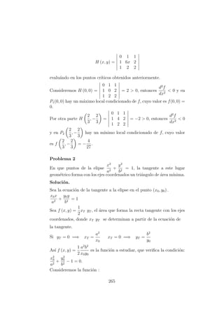 H (x, y) =
0 1 1
1 6x 2
1 2 2
evalu´ando en los puntos cr´ıticos obtenidos anteriormente.
Consideremos H (0, 0) =
0 1 1
1 0 2
1 2 2
= 2 > 0, entonces
d2
f
dx2
< 0 y en
P1(0, 0) hay un m´aximo local condicionado de f, cuyo valor es f(0, 0) =
0.
Por otra parte H
2
3
, −
2
3
=
0 1 1
1 4 2
1 2 2
= −2 > 0, entonces
d2
f
dx2
< 0
y en P2
2
3
, −
2
3
hay un m´ınimo local condicionado de f, cuyo valor
es f
2
3
, −
2
3
= −
4
27
.
Problema 2
En que puntos de la elipse
x2
a2
+
y2
b2
= 1, la tangente a este lugar
geom´etrico forma con los ejes coordenados un tri´angulo de ´area m´ınima.
Soluci´on.
Sea la ecuaci´on de la tangente a la elipse en el punto (x0, y0) .
x0x
a2
+
y0y
b2
= 1
Sea f (x, y) =
1
2
xT yT , el ´area que forma la recta tangente con los ejes
coordenados, donde xT yT se determinan a partir de la ecuaci´on de
la tangente.
Si yT = 0 =⇒ xT =
a2
x0
xT = 0 =⇒ yT =
b2
y0
As´ı f (x, y) =
1
2
a2
b2
x0y0
es la funci´on a estudiar, que veriﬁca la condici´on:
x2
0
a2
+
y2
0
b2
− 1 = 0.
Consideremos la funci´on :
265
 
