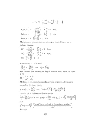 L (x, y, λ) =
1
2
a2
b2
x0y0
+ λ
x2
0
a2
+
y2
0
b2
− 1
Lx (x, y, λ) = −
1
2
a2
b2
x2
0y0
+ 2λ
x0
a2
= 0 ·1/y0
Ly (x, y, λ) = −
1
2
a2
b2
x0y2
0
+ 2λ
y0
b2
= 0 ·/x0
Lλ (x, y, λ) =
x2
0
a2
+
y2
0
b2
− 1 = 0
Multiplicando las ecuaciones anteriores por los coeﬁcientes que se
indican, tenemos
1,0) −
1
2
a2
b2
x2
0y2
0
+
2λ
a2
x0
y0
= 0 ·1/y0
2,0) −
1
2
a2
b2
x2
0y2
0
+
2λ
b2
y0
x0
= 0 ·1/x0
3,0)
x2
0
a2
+
y2
0
b2
− 1 = 0
Restando 2,0 − 1,0 se tiene
2λ
a2
x0
y0
=
2λ
b2
y0
x0
=⇒ x2
0 =
a2
b2
y2
0
Sustituyendo este resultado en 3.0) se tiene un ´unico punto cr´ıtico de
f en
P0 =
a
√
2
,
b
√
2
Mediante el criterio de la segunda derivada se puede determinar la
naturaleza del punto cr´ıtico
f (x, y(x)) =
1
2
a2
b2
x0y0
=⇒ f (x) =
a2
b2
2
−y0 − x0y0(x)
(x0y0)2
donde a partir de la condici´on obtenemos
2x0
a2
+
2y0
b2
y0(x) = 0 =⇒ y0(x) = −
b2
x0
a2y0
=⇒ y0(x) = −
b2
a2
y0 − x0y0
y2
0
As´ı
f (x) = −
a2
b2
2
(x0y0)2
(2y0 + x0y0 (x)) − 2(x0y0)(y0 + x0y0(x))2
(x0y0)4
Produce
266
 