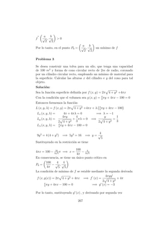 f
a
√
2
,
b
√
2
> 0
Por lo tanto, en el punto P0 =
a
√
2
,
b
√
2
un m´ınimo de f
Problema 3
Se desea construir una tolva para un silo, que tenga una capacidad
de 100 m3
y forma de cono circular recto de 2m de radio, coronado
por un cilindro circular recto, empleando un m´ınimo de material para
la superﬁcie. Calcular las alturas x del cilindro e y del cono para tal
objeto.
Soluci´on:
Sea la funci´on superﬁcie deﬁnida por f (x, y) = 2π 4 + y2 +4πx
Con la condici´on que el volumen sea g (x, y) = 4
3
πy + 4πx − 100 = 0
Entonces formemos la funci´on:
L (x, y, λ) = f (x, y) = 2π 4 + y2 +4πx + λ 4
3
πy + 4πx − 100
Lx (x, y, λ) = 4π + 4πλ = 0 =⇒ λ = −1
Ly (x, y, λ) =
4πy
2 4 + y2
+
4
3
πλ = 0 =⇒
y
2 4 + y2
=
1
3
Lλ (x, y, λ) = 4
3
πy + 4πx − 100 = 0
9y2
= 4 (4 + y2
) =⇒ 5y2
= 16 =⇒ y =
4
√
5
Sustituyendo en la restricci´on se tiene
4πx = 100 − 16
3
√
5
π =⇒ x =
100
4π
− 4
3
√
5
En consecuencia, se tiene un ´unico punto cr´ıtico en
P0 =
100
4π
−
4
√
5
,
4
√
5
La condici´on de m´ınimo de f se estable mediante la segunda derivada
f (x, y(x)) = 2π 4 + y2 + 4πx =⇒ f (x) =
4πyy
2 4 + y2
+ 4π
4
3
πy + 4πx − 100 = 0 =⇒ y (x) = −3
Por lo tanto, sustituyendo y (x) , y derivando por segunda vez
267
 