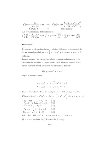 f (x) = −
6πy
4 + y2
+ 4π =⇒ f (x) = −6π
(−3(4 + y2
) − y2
(4 + y2)3/2
f (P0) > 0 =⇒ Valor m´ınimo
As´ı el valor m´ınimo de la funci´on es:
f
100
4π
−
4
√
5
,
4
√
5
= 2π 4 + 16
5
+4π
100
4π
−
4
√
5
= 100 −
20π
3
√
5
Problema 4
Determine la distancia m´ınima y m´axima del origen a la curva de in-
tersecci´on del paraboloide z =
7
4
− x2
− y2
y el plano x + y + z = 2.
Soluci´on:
En este caso es conveniente los valores extremos del cuadrado de la
distancia con respecto al origen en vez de la distancia misma. Por lo
tanto, se deben hallar los valores extremos de la funci´on:
f(x, y, z) = x2
+ y2
+ z2
sujeta a las restriciones
g (x, y, z) = z −
7
4
+ x2
+ y2
= 0
h (x, y, z) = x + y + z − 2 = 0
Para aplicar el m´etodo de los multiplicadores de Lagrange se deﬁne
F (x, y, z, λ1, λ2) = x2
+y2
+z2
+λ1 z −
7
4
+ x2
+ y2
+λ2 (x + y + z − 2)
Fx = 2 (1 + λ1) x + λ2 = 0 (1,0)
Fy = 2 (1 + λ1) y + 2λ2 = 0 (2,0)
Fz = 2z + λ1 + λ2 = 0 (3,0)
Fλ1 = z −
7
4
+ x2
+ y2
= 0 (4,0)
Fλ2 = x + y + z − 2 = 0 (5,0)
1,0) − 2,0) : 2 (1 + λ1) (x − y) = 0 =⇒ λ1 = −1 o y = x
Si λ1 = −1 ,entonces de 1) λ2 = 0 y de 3) z =
1
2
268
 