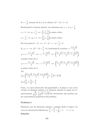Si z =
1
2
, entonces de 4) y 5) se obtiene: 2x2
− 3x + 1 = 0
Resolviendo la ecuaci´on anterior, sus soluciones son: x1 = 1; x2 =
1
2
x1 = 1 =⇒ y1 =
1
2
=⇒ 1,
1
2
,
1
2
es punto cr´ıtico.
x2 =
1
2
=⇒ y2 = 1 =⇒
1
2
, 1,
1
2
es punto cr´ıtico.
Por otra parte:4) − 5) =⇒ x2
+ y2
− x − y +
1
4
= 0
Si y = x =⇒ 2x2
− 2x +
1
4
= 0, resolviendo la ecuaci´on x =
2 ±
√
2
4
y = x =
2 +
√
2
4
=⇒ z =
4 − 2
√
2
4
=⇒
2 +
√
2
4
,
2 +
√
2
4
,
4 − 2
√
2
4
es punto cr´ıtico de f.
y = x =
2 −
√
2
4
=⇒ z =
4 + 2
√
2
4
=⇒
2 −
√
2
4
,
2 −
√
2
4
,
4 + 2
√
2
4
es punto cr´ıtico de f.
As´ı
fm´ax
2 ±
√
2
4
,
2 ±
√
2
4
,
4 2
√
2
4
=
1
4
9 + 2
√
2
fm´ın
1
2
, 1,
1
2
=
3
2
Como la curva intersecci´on del paraboloide y el plano es una curva
cerrada, la distancia m´ınima y la distancia m´axima al origen son re-
spectivamente
3
2
y
1
2
9 + 2
√
2 .No necesitamos m´as pruebas por
las caracteristicas geom´etricas del problema.
Problema 5
Demuestre que las distancias m´axima y m´ınima desde el origen a la
curva de intersecci´on deﬁnida por
x2
4
+
y2
5
+
z2
25
= 1, z = x + y.
Soluci´on:
269
 