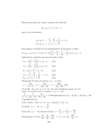 Debenos encontrar los valores extremos de la funci´on
f(x, y, z) = x2
+ y2
+ z2
sujeta a las restriciones
g (x, y, z) =
x2
4
+
y2
5
+
z2
25
− 1 = 0
h (x, y, z) = x + y − z = 0
Para aplicar el m´etodo de los multiplicadores de Lagrange se deﬁne
F (x, y, z, λ1, λ2) = x2
+y2
+z2
+λ1
x2
4
+
y2
5
+
z2
25
− 1 +λ2 (x + y − z)
Aplicando la condici´on necesaria de punto cr´ıtico
Fx = 2 1 +
λ1
4
x + λ2 = 0 (1,0)
Fy = 2 1 +
λ1
5
y + λ2 = 0 (2,0)
Fz = 2(1 +
λ1
5
+ λ2 = 0 (3,0)
Fλ1 =
x2
4
+
y2
5
+
z2
25
− 1 = 0 (4,0)
Fλ2 = x + y − z = 0 (5,0)
Despejando de estas ecuaciones x, y, z se tiene
x = −
2λ2
λ1 + 4
; y = −
5λ2
2λ1 + 10
; z = −
25λ2
2λ1 + 50
; 6,0)
Al dividir 5,0 por λ2 = 0 (lo cual est´a justiﬁcado porque de otro
modo de 1,0, 2,0 y 3,0, se tendr´ıa x = y = z = 0).
2
λ1 + 4
+
5
2λ1 + 10
+
25
2λ1 + 50
= 0. Multiplicando por 2 (λ1 + 4) (2λ1 + 10) (2λ1 + 50)
y simpliﬁcando da
17λ2
1 + 245λ1 + 750 = 0 =⇒ (λ1 + 10)(17λ1 + 75) = 0
de donde: λ1 = −10, λ1 = −
75
17
Caso i) Si λ1 = −10, entonces de 6,0 : x =
λ2
3
; y =
λ2
2
; z =
5λ2
6
.
Sutituyendo en 4.0 da:
λ2
2
36
+
λ2
2
20
+
5λ2
2
66
− 1 = 0 =⇒ λ2
2 =
180
19
=⇒
270
 