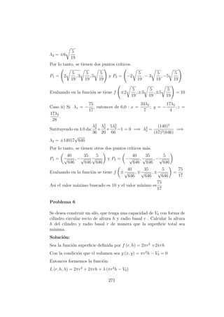 λ2 = ±6
5
19
Por lo tanto, se tienen dos puntos cr´ıticos.
P1 = 2
5
19
, 3
5
19
, 5
5
19
y P2 = −2
5
19
. − 3
5
19
, −5
5
19
Evaluando en la funci´on se tiene f ±2
5
19
, ±3
5
19
, ±5
5
19
= 10
Caso ii) Si λ1 = −
75
17
, entonces de 6,0 : x =
34λ2
7
; y = −
17λ2
4
; z =
17λ2
28
.
Sutituyendo en 4.0 da:
λ2
2
36
+
λ2
2
20
+
5λ2
2
66
−1 = 0 =⇒ λ2
2 =
(140)2
(17)2(646)
=⇒
λ2 = ±14017
√
646
Por lo tanto, se tienen otros dos puntos cr´ıticos m´as.
P1 =
40
√
646
, −
35
√
646
5
√
646
y P2 = −
40
√
646
,
35
√
646
, −
5
√
646
Evaluando en la funci´on se tiene f ±
40
√
646
,
35
√
646
, ±
5
√
646
=
75
17
Asi el valor m´aximo buscado es 10 y el valor m´ınimo es
75
17
Problema 6
Se desea construir un silo, que tenga una capacidad de V0 con forma de
cilindro circular recto de altura h y radio basal r . Calcular la altura
h del cilindro y radio basal r de manera que la superﬁcie total sea
m´ınima.
Soluci´on:
Sea la funci´on superﬁcie deﬁnida por f (r, h) = 2πr2
+2πrh
Con la condici´on que el volumen sea g (x, y) = πr2
h − V0 = 0
Entonces formemos la funci´on:
L (r, h, λ) = 2πr2
+ 2πrh + λ (πr2
h − V0)
271
 