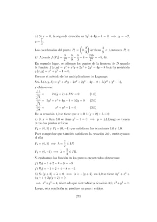 ii) Si x = 0, la segunda ecuaci´on es 3y2
+ 4y − 4 = 0 =⇒ y = −2,
y =
2
3
.
Las coordenadas del punto P1 = 0,
2
3
veriﬁcan
4
9
< 1,entonces P1 ∈
D. Adem´as f (P1) =
8
27
+
8
9
−
8
3
− 8 =
256
27
= −9, 48.
En segundo lugar, estudiemos los puntos de la frontera de D usando
la funci´on f (x, y) = y3
+ x2
y + 2x2
+ 2y2
− 4y − 8 bajo la restrici´on
g (x, y) = x2
+ y2
− 1 = 0.
Usemos el m´etodo de los multiplicadores de Lagrange.
Sea L (x, y, λ) = y3
+ x2
y + 2x2
+ 2y2
− 4y − 8 + λ(x2
+ y2
− 1),
y obtenemos:
∂L
∂x
= 2x(y + 2) + λ2x = 0 (1,0)
∂L
∂y
= 3y2
+ x2
+ 4y − 4 + λ2y = 0 (2,0)
∂L
∂λ
= x2
+ y2
− 1 = 0 (3,0)
De la ecuaci´on 1,0 se tiene que x = 0 ´o (y + 2) + λ = 0
a) Si x = 0,en 3.0 se tiene y2
− 1 = 0 =⇒ y = ±1.Luego se tienen
otros dos puntos cr´ıticos
P2 = (0, 1) y P2 = (0, −1) que satisfacen las ecuaciones 1,0 y 3,0.
Para comprobar que tambi´en satisfacen la ecuaci´on 2,0 , sustituyamos
el ella
P1 = (0, 1) =⇒ λ =
3
2
∈ IR
P2 = (0, −1) =⇒ λ =
5
2
∈ IR.
Si evaluamos las funci´on en los puntos encontrados obtenemos:
f (P2) = 1 + 2 − 4 − 8 = −9
f (P3) = −1 + 2 + 4 − 8 = −3
b) Si (y + 2) + λ = 0 ⇐⇒ λ = −(y + 2), en 2,0 se tiene 3y2
+ x2
+
4y − 4 + 2y(y + 2) = 0
=⇒ x2
+y2
= 4, resultado que contradice la ecuaci´on 3,0, x2
+y2
= 1.
Luego, esta condici´on no produce un punto cr´ıtico.
273
 