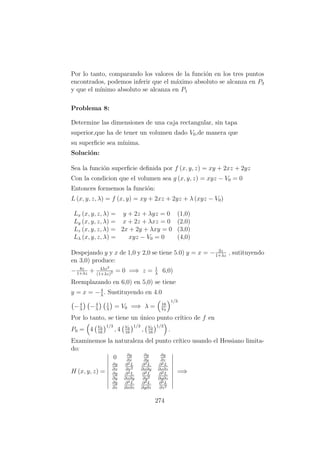 Por lo tanto, comparando los valores de la funci´on en los tres puntos
encontrados, podemos inferir que el m´aximo absoluto se alcanza en P3
y que el m´ınimo absoluto se alcanza en P1
Problema 8:
Determine las dimensiones de una caja rectangular, sin tapa
superior,que ha de tener un volumen dado V0,de manera que
su superﬁcie sea m´ınima.
Soluci´on:
Sea la funci´on superﬁcie deﬁnida por f (x, y, z) = xy + 2xz + 2yz
Con la condicion que el volumen sea g (x, y, z) = xyz − V0 = 0
Entonces formemos la funci´on:
L (x, y, z, λ) = f (x, y) = xy + 2xz + 2yz + λ (xyz − V0)
Lx (x, y, z, λ) = y + 2z + λyz = 0 (1,0)
Ly (x, y, z, λ) = x + 2z + λxz = 0 (2,0)
Lz (x, y, z, λ) = 2x + 2y + λxy = 0 (3,0)
Lλ (x, y, z, λ) = xyz − V0 = 0 (4,0)
Despejando y y x de 1,0 y 2,0 se tiene 5.0) y = x = − 2z
1+λz
, sutituyendo
en 3,0) produce:
− 8z
1+λz
+ 4λz2
(1+λz)2 = 0 =⇒ z = 1
λ
6,0)
Reemplazando en 6,0) en 5,0) se tiene
y = x = −4
λ
. Sustituyendo en 4.0
−4
λ
−4
λ
1
λ
= V0 =⇒ λ = 16
V0
1/3
Por lo tanto, se tiene un ´unico punto cr´ıtico de f en
P0 = 4 V0
16
1/3
, 4 V0
16
1/3
, V0
16
1/3
.
Examinemos la naturaleza del punto cr´ıtico usando el Hessiano limita-
do:
H (x, y, z) =
0 ∂g
∂x
∂g
∂y
∂g
∂z
∂g
∂x
∂2L
∂x2
∂2L
∂x∂y
∂2L
∂x∂z
∂g
∂y
∂2L
∂x∂y
∂2L
∂y2
∂2L
∂y∂z
∂g
∂z
∂2L
∂x∂z
∂2L
∂y∂z
∂2L
∂z2
=⇒
274
 