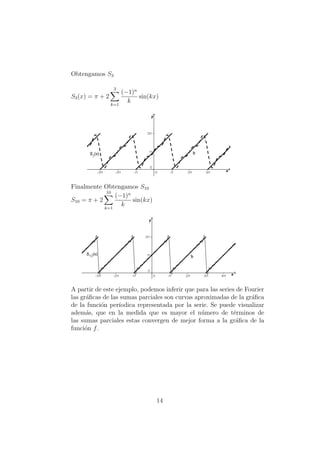 Obtengamos S3
S3(x) = π + 2
3
k=1
(−1)n
k
sin(kx)
Finalmente Obtengamos S10
S10 = π + 2
10
k=1
(−1)n
k
sin(kx)
A partir de este ejemplo, podemos inferir que para las series de Fourier
las gr´aﬁcas de las sumas parciales son curvas aproximadas de la gr´aﬁca
de la funci´on per´ıodica representada por la serie. Se puede visualizar
adem´as, que en la medida que es mayor el n´umero de t´erminos de
las sumas parciales estas convergen de mejor forma a la gr´aﬁca de la
funci´on f.
14
 