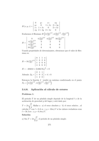 H (x, y, z) =
0 yz xz xy
yz 0 1 + λz 2 + λy
xz 1 + λz 0 2 + λx
xy 2 + λy 2 + λx 0
Evaluemos el Hessiano H 4 V0
16
1/3
, 4 V0
16
1/3
, V0
16
1/3
H =
0 4 V0
16
2/3
4 V0
16
2/3
16 V0
16
2/3
4 V0
16
2/3
0 2 6
4 V0
16
2/3
2 0 6
16 V0
16
2/3
6 6 0
Usando propiedades de determinantes, obtenemos que el valor de Hes-
siano es:
H = 16 V0
16
4/3
0 1 1 4
1 0 2 6
1 2 0 6
4 6 6 0
H = −2048,0 × (0,062 5V0)
4
3 < 0
Adem´as: ∆3 =
0 1 1
1 0 2
1 2 0
= 4 > 0
Entonces la funci´on f tendr´a un m´aximo condicionado en el punto
P0 = 4 V0
16
1/3
, 4 V0
16
1/3
, V0
16
1/3
3.4.8. Aplicaci´on al c´alculo de errores
Problema 1:
El periodo T de un p´endulo simple depende de la longitud l y de la
aceleraci´on de gravedad g del lugar y est´a dado por:
T = 2π
l
g
. Hallar a a) el error absoluto y b) el error relativo , al
calcular T con l = 0, 6 m y g = 10m/s2
si los valores verdaderos eran
l = 58, 5cm y g = 9, 8m/s2
.
Soluci´on:
a) Sea T = 2π
l
g
. el per´ıodo de un p´endulo simple.
275
 