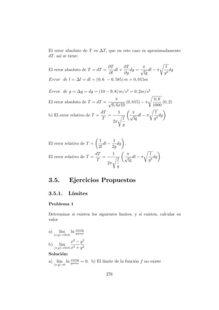 El error absoluto de T es ∆T, que en este caso es aproximadamente
dT. as´ı se tiene:
El error absoluto de T = dT =
∂T
∂l
dl +
∂T
∂g
dg =
π
√
lg
dl − π
l
g3
dg
Error de l = ∆l = dl = (0, 6 − 0, 585) m = 0, 015m
Error de g = ∆g = dg = (10 − 9, 8) m/s2
= 0, 2m/s2
El error absoluto de T = dT =
π
√
0, 6x10
(0, 015) − π
0, 6
1000
(0, 2)
b) El error relativo de T =
dT
T
=
1
2π
l
g
π
√
lg
dl − π
l
g3
dg
El error relativo de T =
1
2l
dl −
1
2g
dg .
El error relativo de T =
dT
T
=
1
2π
l
g
π
√
lg
dl − π
l
g3
dg
3.5. Ejercicios Propuestos
3.5.1. L´ımites
Problema 1
Determinar si existen los siguientes limites, y si existen, calcular su
valor
a) l´ım
(x,y)→(0,0)
ln xseny
ysenx
b) l´ım
(x,y)→(0,0)
x2
− y2
x2 + y2
Soluci´on:
a) l´ım
(x,y)→0
ln xseny
ysenx
= 0, b) El l´ımite de la funci´on f no existe
276
 