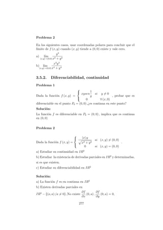 Problema 2
En los siguientes casos, usar coordenadas polares para concluir que el
l´ımite de f (x, y) cuando (x, y) tiende a (0, 0) existe y vale cero.
a) l´ım
(x,y)→(0,0)
y3
x2 + y2
b) l´ım
(x,y)→(0,0)
x3
y4
x4 + y4
3.5.2. Diferenciabilidad, continuidad
Problema 1
Dada la funci´on f (x, y) =



xysen
1
y
si y = 0
0 ∀ (x, 0)
, probar que es
diferenciable en el punto P0 = (0, 0) ,¿es continua en este punto?
Soluci´on:
La funci´on f es diferenciable en P0 = (0, 0) , implica que es continua
en (0, 0)
Problema 2
Dada la funci´on f (x, y) =



|x| y
x2 + y2
si (x, y) = (0, 0)
0 si (x, y) = (0, 0)
.
a) Estudiar su continuidad en IR2
b) Estudiar la existencia de derivadas parciales en IR2
y determinarlas,
si es que existen.
c) Estudiar su diferenciabilidad en IR2
Soluci´on:
a) La funci´on f es en continua en IR2
b) Existen derivadas parciales en
IR2
− {(o, a) /a = 0} ,No existe
∂f
∂x
(0, a) ,
∂f
∂y
(0, a) = 0,
277
 