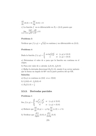∂f
∂x
(0, 0) = 0,
∂f
∂y
(0, 0) = 0
c) La funci´on f no es diferenciable en P0 = (0, 0) ,puesto que
l´ım
(h,k)→(0,0)
|∆f − df|
√
h2 + k2
= 0
Problema 3
Veriﬁcar que f (x, y) = |xy| es continua y no diferenciable en (0, 0) .
Problema 4
Dada la funci´on f (x, y) =
arctgx4+y4
x2+y2 si (x, y) = (0, 0)
a si (x, y) = (0, 0)
a) Determinar el valor de a para que la funci´on sea continua en el
origen.
b) Para este valor de a calcular fx(0, 0), fy(0, 0)
c) Hallar la derivada direccional Duf(1, 0), siendo u un vector unitario
que la forma un ´angulo de 60o
con la parte positiva del eje OX.
Soluci´on:
a) f(x,y) es continua en (0,0) si a= f(0,0)
b) fx(0,0)=0 , fy(0,0)=0
c) Duf(1, 0) = 1
2
3.5.3. Derivadas parciales
Problema 1
Sea f (x, y) =



xy
x2
− y2
x2 + y2
si (x, y) = (0, 0)
0 si (x, y) = (0, 0)
a) Deducir que
∂f
∂x
(0, y) = −y ∀y;
∂f
∂y
(x, 0) = x ∀x
b) Veriﬁcar que
∂2
f
∂y∂x
(0, 0) =
∂2
f
∂x∂y
(0, 0)
278
 