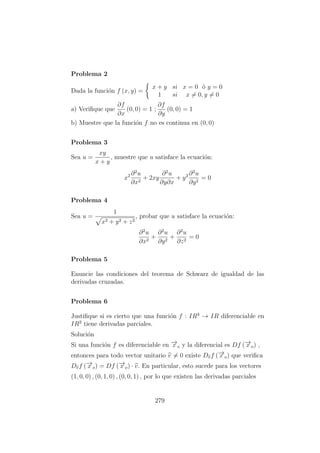 Problema 2
Dada la funci´on f (x, y) =
x + y si x = 0 ´o y = 0
1 si x = 0, y = 0
a) Veriﬁque que
∂f
∂x
(0, 0) = 1 ;
∂f
∂y
(0, 0) = 1
b) Muestre que la funci´on f no es continua en (0, 0)
Problema 3
Sea u =
xy
x + y
, muestre que u satisface la ecuaci´on:
x2 ∂2
u
∂x2
+ 2xy
∂2
u
∂y∂x
+ y2 ∂2
u
∂y2
= 0
Problema 4
Sea u =
1
x2 + y2 + z2
, probar que u satisface la ecuaci´on:
∂2
u
∂x2
+
∂2
u
∂y2
+
∂2
u
∂z2
= 0
Problema 5
Enuncie las condiciones del teorema de Schwarz de igualdad de las
derivadas cruzadas.
Problema 6
Justiﬁque si es cierto que una funci´on f : IR3
→ IR diferenciable en
IR3
tiene derivadas parciales.
Soluci´on
Si una funci´on f es diferenciable en −→x o y la diferencial es Df (−→x o) ,
entonces para todo vector unitario v = 0 existe Dvf (−→x o) que veriﬁca
Dvf (−→x o) = Df (−→x o) · v. En particular, esto sucede para los vectores
(1, 0, 0) , (0, 1, 0) , (0, 0, 1) , por lo que existen las derivadas parciales
279
 
