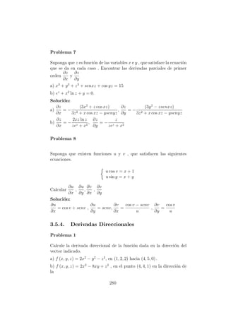 Problema 7
Suponga que z es funci´on de las variables x e y , que satisface la ecuaci´on
que se da en cada caso . Encontrar las derivadas parciales de primer
orden
∂z
∂x
y
∂z
∂y
a) x3
+ y3
+ z3
+ senxz + cos yz = 15
b) ez
+ x2
ln z + y = 0.
Soluci´on:
a)
∂z
∂x
= −
(3x2
+ z cos xz)
3z2 + x cos xz − ysenyz
,
∂z
∂y
= −
(3y2
− zsenxz)
3z2 + x cos xz − ysenyz
b)
∂z
∂x
= −
2xz ln z
zez + x2
,
∂z
∂y
= −
z
zez + x2
Problema 8
Suponga que existen funciones u y v , que satisfacen las siguientes
ecuaciones.
u cos v = x + 1
u sin y = x + y
Calcular
∂u
∂x
,
∂u
∂y
,
∂v
∂x
,
∂v
∂y
Soluci´on:
∂u
∂x
= cos v + senv ,
∂u
∂y
= senv,
∂v
∂x
=
cos v − senv
u
,
∂v
∂y
=
cos v
u
3.5.4. Derivadas Direccionales
Problema 1
Calcule la derivada direccional de la funci´on dada en la direcci´on del
vector indicado.
a) f (x, y, z) = 2x2
− y2
− z2
, en (1, 2, 2) hacia (4, 5, 0) .
b) f (x, y, z) = 2x2
− 8xy + z2
, en el punto (4, 4, 1) en la direcci´on de
la
280
 