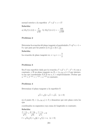 normal exterior a la superﬁcie x2
+ y2
+ z = 17
Soluci´on:
a) Dvf (1, 2, 2) =
8
√
22
, b) Dvf (4, 4, 1) = −
446
√
129
Problema 2
Determine la ecuaci´on del plano tangente al paraboloide x2
+y2
+z−1 =
0 y que pasa por los puntos 1, 0, 1
2
y 0, 1, 1
2
.
Soluci´on:
La ecuaci´on de plano tangente es: x + y + z =
3
2
Problema 3
Sea S una superﬁcie dada por la ecuaci´on x3
+ y3
+ z3
− a3
= 0, con a
constante, y Π un plano tangente en P0 = (xo, yo,zo) ∈ S que intersec-
ta los ejes coordenados X,Y,Z en α, β, γ respectivamente. Probar que
α−3/2
+ β−3/2
+ γ−3/2
= a−3/2
es constante.
Problema 4
Determinar el plano tangente a la superﬁcie S
√
x +
√
y +
√
z =
√
a, (a > 0)
en el punto P0 = (xo, yo,zo) ∈ S y demostrar que este plano corta los
ejes
coordenados en segmentos cuya suma de longitudes es constante.
Soluci´on:
x − xo
√
xo
+
y − yo
√
yo
+
z − zo
√
zo
= 0
l =
√
a(
√
xo +
√
yo +
√
zo) = a, (a > 0)
281
 