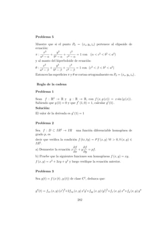 Problema 5
Muestre que si el punto P0 = (xo, yo,zo) pertenece al elipsoide de
ecuaci´on:
π :
x2
a2 − α
+
y2
b2 − α
+
z2
c2 − α
= 1 con (α < c2
< b2
< a2
)
y al manto del hiperboloide de ecuaci´on:
θ :
x2
a2 − β
+
y2
b2 − β
+
z2
c2 − β
= 1 con (c2
< β < b2
< a2
)
Entonces las superﬁcies π y θ se cortan ortogonalmente en P0 = (xo, yo,zo) .
Regla de la cadena
Problema 1
Sean f : R2
→ R y g : R → R, con f (x, g (x)) = x sin (g (x)) .
Sabiendo que g (1) = 0 y que f (1, 0) = 1, calcular g (1) .
Soluci´on:
El valor de la derivada es g (1) = 1
Problema 2
Sea f : D ⊂ IR2
→ IR una funci´on diferenciable homog´enea de
grado p, es
decir que veriﬁca la condici´on f (tx, ty) = tp
f (x, y) ∀t > 0, ∀ (x, y) ∈
IR2
.
a) Demuestre la ecuaci´on x
∂f
∂x
+ y
∂f
∂y
= pf.
b) Pruebe que la siguientes funciones son homog´eneas f (x, y) = xy,
f (x, y) = x2
+ 3xy + y2
y luego veriﬁque la ecuaci´on anterior.
Problema 3
Sea g(t) = f (x (t) , y (t)) de clase C2
, deduzca que:
g (t) = fxx (x, y) (x )
2
+2fxy (x, y) x y +fyy (x, y) (y )
2
+fx (x, y) x +fy (x, y) y
282
 