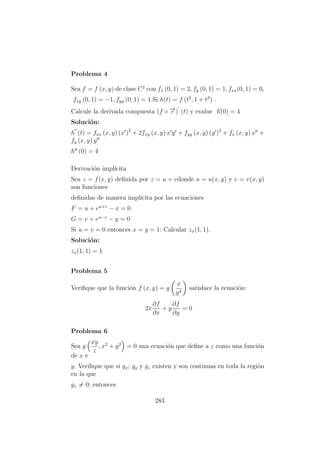 Problema 4
Sea f = f (x, y) de clase C2
con fx (0, 1) = 2, fy (0, 1) = 1; fxx(0, 1) = 0,
fxy (0, 1) = −1, fyy (0, 1) = 1.Si h(t) = f (t2
, 1 + t3
) .
Calcule la derivada compuesta (f ◦ −→r ) (t) y evalue h´´(0) = 4
Soluci´on:
h (t) = fxx (x, y) (x )2
+ 2fxy (x, y) x y + fyy (x, y) (y )2
+ fx (x, y) x +
fy (x, y) y
h (0) = 4
Derivaci´on impl´ıcita
Sea z = f(x, y) deﬁnida por z = u + vdonde u = u(x, y) y v = v(x, y)
son funciones
deﬁnidas de manera impl´ıcita por las ecuaciones
F = u + eu+v
− x = 0
G = v + eu−v
− y = 0
Si u = v = 0 entonces x = y = 1: Calcular zx(1, 1).
Soluci´on:
zx(1, 1) = 1
Problema 5
Veriﬁque que la funci´on f (x, y) = g
x
y2
satisface la ecuaci´on:
2x
∂f
∂x
+ y
∂f
∂y
= 0
Problema 6
Sea g
xy
z
, x2
+ y2
= 0 una ecuaci´on que deﬁne a z como una funci´on
de x e
y. Veriﬁque que si gx; gy y gz existen y son continuas en toda la regi´on
en la que
gz = 0; entonces
283
 