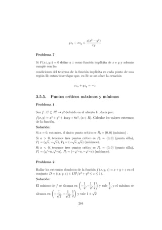 yzx − xzy =
z(x2
− y2
)
xy
Problema 7
Si F(xz, yz) = 0 deﬁne a z como funci´on impl´ıcita de x e y y adem´as
cumple con las
condiciones del teorema de la funci´on impl´ıcita en cada punto de una
regi´on R; entoncesveriﬁque que, en R; se satisface la ecuaci´on
xzx + yzy = −z
3.5.5. Puntos cr´ıticos m´aximos y m´ınimos
Problema 1
Sea f : U ⊆ R2
→ R deﬁnida en el abierto U, dada por:
f(x, y) = x4
+ y4
+ 4axy + 8a4
, (a ∈ R). Calcular los valores extremos
de la funci´on.
Soluci´on:
Si a = 0, entonces, el ´unico punto cr´ıtico es P0 = (0, 0) (m´ınimo) .
Si a > 0, tenemos tres puntos cr´ıtico es P0 = (0, 0) (punto silla),
P1 = (
√
a, −
√
a), P2 = (−
√
a,
√
a) (m´ınimos).
Si a < 0, tenemos tres puntos cr´ıtico es P0 = (0, 0) (punto silla),
P1 = (
√
−a,
√
−a), P2 = (−
√
−a, −
√
−a) (m´ınimos).
Problema 2
Hallar los extremos absolutos de la funci´on f (x, y, z) = x + y + z en el
conjunto D = ((x, y, z) ∈ IR3
/x2
+ y2
≤ z ≤ 1) .
Soluci´on:
El m´ınimo de f se alcanza en −
1
2
, −
1
2
,
1
2
y vale
1
2
, y el m´aximo se
alcanza en −
1
√
2
, −
1
√
2
,
1
2
y vale 1 +
√
2
284
 