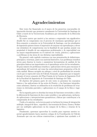 Agradecimientos
Este texto fue ﬁnanciado en el marco de los proyectos concursables de
innovaci´on docente que promueve anualmente la Universidad de Santiago de
Chile a trav´es de la Vicerrector´ıa Acad´emica por intermedio de la Direcci´on
de Docencia.
El centro motor que motiv´o a los autores a emprender tan signiﬁcativo
desaf´ıo fue su compromiso con el proceso de ense˜nanza aprendizaje que se
lleva semestre a semestre en la Universidad de Santiago, con los estudiantes
de ingenier´ıa quienes tienen el imperativo de mejorar sus aprendizajes y elevar
sus est´andares de competencias con la ﬁnalidad de que puedan asumir con
propiedad el desaf´ıo de sus asignaturas profesionales y de especialidad con
un mayor empoderamiento en el contexto de: teor´ıa, pr´actica y aplicaciones
a problemas en las ´areas de sus distintas especialidades.
En general, cada cap´ıtulo comienza con una presentaci´on de deﬁniciones,
principios y teoremas, junto con material ilustrativo. Los problemas resueltos
sirven para ilustrar la teor´ıa y suministrar herramientas de an´alisis de los
principios b´asicos tan importantes en el aprendizaje activo de los estudiantes.
El gran n´umero de problemas resueltos y aplicaciones sirven para encauzar el
aprendizaje del material, as´ı como las autoevaluaciones propuestas al ﬁn de
cada unidad. Hemos escogido un enfoque y nivel de profundidad de acuerdo
con lo que se espera del curso de C´alculo Avanzado, asignatura que se imparte
durante el tercer semestre del Plan Com´un de la Carrera de Ingenier´ıa Civil
de la Facultad de Ingenier´ıa de Universidad de Santiago de Chile.
El objetivo del primera parte de este texto es presentar los conceptos
b´asicos y las aplicaciones de las series de Fourier, y las funciones integrales,
como asimismo, ilustrar su utilizaci´on en la resoluci´on de problemas de ecua-
ciones en derivadas parciales y aplicaciones en el campo de la f´ısica e inge-
nier´ıa.
En la segunda parte se abordan los temas de funciones vectoriales y c´alcu-
lo diferencial de funciones de dos o m´as variables y sus aplicaciones, incluyen-
do aplicaciones e interpretaciones geom´etricas y f´ısicas que contribuyan a la
comprensi´on de los estudiantes.
Unido a lo anterior, en la tercera parte se incluyen los temas de integraci´on
m´ultiple, integral de l´ınea , superﬁcie y los teoremas de Green, Gauss y Stokes
por sus m´ultiples aplicaciones en los campos de la f´ısica y ciencias de la
ingeniera
Finalmente, queremos aprovechar la ocasi´on para expresar nuestro es-
pecial agradecimiento hacia nuestros colegas de la Coordinaci´on de C´alculo
Avanzado que con sus cr´ıticas constructivas y opiniones han ayudado a el
i
 