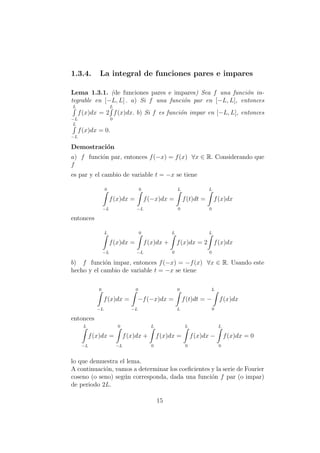 1.3.4. La integral de funciones pares e impares
Lema 1.3.1. (de funciones pares e impares) Sea f una funci´on in-
tegrable en [−L, L] . a) Si f una funci´on par en [−L, L], entonces
L
−L
f(x)dx = 2
L
0
f(x)dx. b) Si f es funci´on impar en [−L, L], entonces
L
−L
f(x)dx = 0.
Demostraci´on
a) f funci´on par, entonces f(−x) = f(x) ∀x ∈ R. Considerando que
f
es par y el cambio de variable t = −x se tiene
0
−L
f(x)dx =
0
−L
f(−x)dx =
L
0
f(t)dt =
L
0
f(x)dx
entonces
L
−L
f(x)dx =
0
−L
f(x)dx +
L
0
f(x)dx = 2
L
0
f(x)dx
b) f funci´on impar, entonces f(−x) = −f(x) ∀x ∈ R. Usando este
hecho y el cambio de variable t = −x se tiene
0
−L
f(x)dx =
0
−L
−f(−x)dx =
0
L
f(t)dt =
L
−
0
f(x)dx
entonces
L
−L
f(x)dx =
0
−L
f(x)dx +
L
0
f(x)dx =
L
0
f(x)dx −
L
0
f(x)dx = 0
lo que demuestra el lema.
A continuaci´on, vamos a determinar los coeﬁcientes y la serie de Fourier
coseno (o seno) seg´un corresponda, dada una funci´on f par (o impar)
de periodo 2L.
15
 