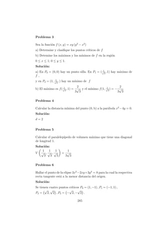 Problema 3
Sea la funci´on f (x, y) = xy (y2
− x2
)
a) Determine y clasiﬁque los puntos cr´ıticos de f
b) Detemine los m´aximos y los m´ınimos de f en la regi´on
0 ≤ x ≤ 1; 0 ≤ y ≤ 1.
Soluci´on:
a) En P0 = (0, 0) hay un punto silla. En P1 = ( 1√
3
, 1) hay m´aximo de
f ,
y en P2 = (1, 1√
3
, ) hay un m´ınimo de f
b) El m´aximo es f( 1√
3
, 1) =
2
3
√
3
y el m´ınimo f(1, 1√
3
) = −
2
3
√
3
Problema 4
Calcular la distancia m´ınima del punto (0, b) a la par´abola x2
−4y = 0.
Soluci´on:
d = 2
Problema 5
Calcular el paralelep´ıpedo de volumen m´aximo que tiene una diagonal
de longitud 1.
Soluci´on:
V
1
√
3
,
1
√
3
,
1
√
3
=
1
3
√
3
Problema 6
Hallar el punto de la elipse 3x2
−2xy+3y2
= 8 para la cual la respectiva
recta tangente est´a a la menor distancia del origen.
Soluci´on:
Se tienen cuatro puntos cr´ıticos P0 = (1, −1) , P1 = (−1, 1) ,
P2 =
√
2,
√
2 , P3 = −
√
2, −
√
2 .
285
 