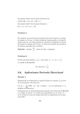 Los puntos donde esta la menor distancia son:
d
√
2,
√
2 = d −
√
2, −
√
2 = 2
Los puntos donde est´a la mayor distancia :
d (1, −1) = d (−1, 1) =
√
2
Problema 7
Un canaleta cuya secci´on transversal tiene forma de trapecio, con ´angu-
los iguales en la base, se fabrica doblando bandas iguales a lo largo de
ambos lados de una larga plancha de metal,de 12 pulgadas de ancho.
Encuentre los ´angulos de la base y el ancho de los lados que producen
la m´axima capacidad de la canaleta.
Soluci´on: ´angulos
2π
3
, ancho de lados 4 pulgadas
Problema 8
Pruebe que para ´angulos x, y, z cuya suma es x + y + z = π
2
,
se cumple la desigualdad
sin x sin y sin z ≤
1
8
3.6. Aplicaciones Derivada Direccional
Ejemplo 1
Suponga que la temperatura en grados Celsuis en el punto (x, y) cerca
de un aeropuerto est´a dada por
f(x, y) =
1
180
[7400 − 4x − 9y − 0, 03xy] ( con las distancias x e y
medidas en kilometros).
a) Suponga que un avi´on despega del aeropuerto en la ubicaci´on P(200, 200)
y se dirige al noreste en la direcci´on especiﬁcada por el vector −→v =
(3, 4) .¿Cu´al es la tasa de cambio inicial de la temperatura en la direc-
ci´on dada?.
286
 