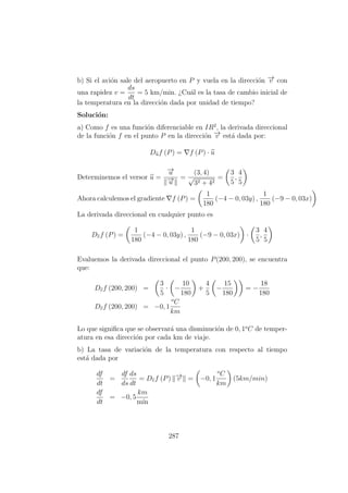b) Si el avi´on sale del aeropuerto en P y vuela en la direcci´on −→v con
una rapidez v =
ds
dt
= 5 km/min. ¿Cu´al es la tasa de cambio inicial de
la temperatura en la direcci´on dada por unidad de tiempo?
Soluci´on:
a) Como f es una funci´on diferenciable en IR2
, la derivada direccional
de la funci´on f en el punto P en la direcci´on −→v est´a dada por:
Duf (P) = f (P) · u
Determinemos el versor u =
−→u
−→u
=
(3, 4)
√
32 + 42
=
3
5
,
4
5
Ahora calculemos el gradiente f (P) =
1
180
(−4 − 0, 03y) ,
1
180
(−9 − 0, 03x)
La derivada direccional en cualquier punto es
Dvf (P) =
1
180
(−4 − 0, 03y) ,
1
180
(−9 − 0, 03x) ·
3
5
,
4
5
Evaluemos la derivada direccional el punto P(200, 200), se encuentra
que:
Dvf (200, 200) =
3
5
· −
10
180
+
4
5
−
15
180
= −
18
180
Dvf (200, 200) = −0, 1
o
C
km
Lo que signiﬁca que se observar´a una disminuci´on de 0, 1o
C de temper-
atura en esa direcci´on por cada km de viaje.
b) La tasa de variaci´on de la temperatura con respecto al tiempo
est´a dada por
df
dt
=
df
ds
ds
dt
= Dvf (P) −→v = −0, 1
o
C
km
(5km/min)
df
dt
= −0, 5
km
m´ın
287
 
