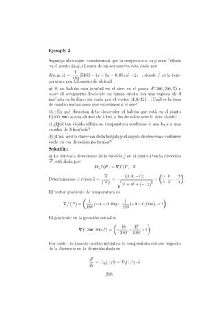 Ejemplo 2
Suponga ahora que consideramos que la temperatura en grados Celsuis
en el punto (x, y, z) cerca de un aeropuerto est´a dada por
f(x, y, z) =
1
180
[7400 − 4x − 9y − 0, 03xy] −2z , donde f es la tem-
peratura por kilometro de altitud.
a) Si un halc´on esta inm´ovil en el aire, en el punto P(200, 200, 5) y
sobre el aeropuerto desciende en forma s´ubita con una rapidez de 3
km/min en la direcci´on dada por el vector (3,4,-12) . ¿Cu´al es la tasa
de cambio instant´anea que experimenta el ave?
b) ¿En qu´e direcci´on debe descender el halc´on que est´a en el punto
P(200,200) a una altitud de 5 km, a ﬁn de calentarse lo m´as r´apido?
c) ¿Qu´e tan r´apido s´ubira su temperatura conforme el ave baje a una
rapidez de 3 km/min?
d) ¿Cu´al ser´a la direcci´on de la br´ujula y el ´angulo de descenso conforme
vuele en esa direcci´on particular?
Soluci´on:
a) La derivada direccional de la funci´on f en el punto P en la direcci´on
−→v est´a dada por:
Duf (P) = f (P) · u
Determinemos el versor u =
−→u
−→u
=
(3, 4, −12)
32 + 42 + (−12)2
=
3
5
,
4
5
, −
12
13
El vector gradiente de temperatura es
f (P) =
1
180
(−4 − 0, 03y) ,
1
180
(−9 − 0, 03x) , −2
El gradiente en la posici´on inicial es
f(200, 200, 5) = −
10
180
, −
15
180
, −2
Por tanto , la tasa de cambio inicial de la temperatura del ave respecto
de la distancia en la direcci´on dada es
df
ds
= Duf (P) = f (P) · u
288
 