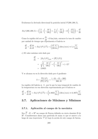 Evaluemos la derivada direccional la posici´on inicial P(200, 200, 5),
Dvf (200, 200, 5) =
3
13
· −
10
180
+
4
13
−
15
180
− 2 −
12
13
=
47
26
Como la rapidez del ave es
ds
dt
=3 km/min, entonces la tasa de cambio
por unidad de tiempo que experimenta el halc´on es
df
dt
=
df
ds
ds
dt
= Dvf (P) −→v =
47
26
o
C
km
(3km/min) ≈ 5, 4
o
C
m´ın
c) El valor m´aximo est´a dado por
df
ds
= [Dvf (P)]m´ax = f (P)
= −
10
180
2
+ −
15
180
2
+ (−2)2
= 2,0025
Y se alcanza en en la direcci´on dada por el gradiente
n =
f (P)
f (P)
=
(−10, −15, −360)
360, 45
La rapidez del halc´on es 3 , por lo que la tasa temporal de cambio de
la temperatura en esa direcci´on experimentada por el halcon es
df
dt
=
df
ds
ds
dt
= Dvf (P) −→v = 2, 0025
o
C
km
(3km/min) ≈ 6, 0075
o
C
m´ın
3.7. Aplicaciones de M´aximos y M´ınimos
3.7.1. Aplicaci´on al campo de la mec´anica
Sea
−→
F : D → R3
un campo de Fuerza deﬁnido en cierto dominio D de
R3
. Consideremos ahora una part´ıcula de masa m que se mueve a lo
largo de una trayectoria −→r (t) bajo la acci´on de este campo de fuerza.
289
 