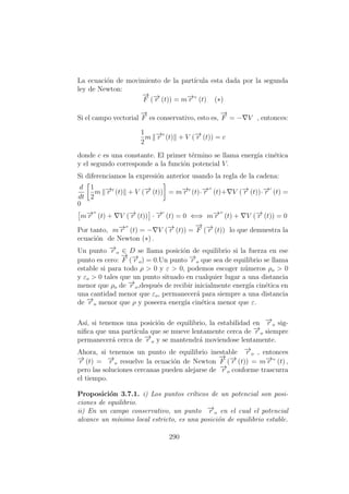 La ecuaci´on de movimiento de la part´ıcula esta dada por la segunda
ley de Newton:
−→
F (−→r (t)) = m−→r ” (t) (∗)
Si el campo vectorial
−→
F es conservativo, esto es,
−→
F = − V , entonces:
1
2
m −→r (t) + V (−→r (t)) = c
donde c es una constante. El primer t´ermino se llama energ´ıa cin´etica
y el segundo corresponde a la funci´on potencial V.
Si diferenciamos la expresi´on anterior usando la regla de la cadena:
d
dt
1
2
m −→r (t) + V (−→r (t)) = m−→r (t)·−→r (t)+ V (−→r (t))·−→r (t) =
0
m−→r (t) + V (−→r (t)) · −→r (t) = 0 ⇐⇒ m−→r (t) + V (−→r (t)) = 0
Por tanto, m−→r (t) = − V (−→r (t)) =
−→
F (−→r (t)) lo que demuestra la
ecuaci´on de Newton (∗) .
Un punto −→r o ∈ D se llama posici´on de equilibrio si la fuerza en ese
punto es cero:
−→
F (−→r o) = 0.Un punto −→r o que sea de equilibrio se llama
estable si para todo ρ > 0 y ε > 0, podemos escoger n´umeros ρo > 0
y εo > 0 tales que un punto situado en cualquier lugar a una distancia
menor que ρo de −→r o,despu´es de recibir inicialmente energ´ıa cin´etica en
una cantidad menor que εo, permanecer´a para siempre a una distancia
de −→r o menor que ρ y poseera energ´ıa cin´etica menor que ε.
As´ı, si tenemos una posici´on de equilibrio, la estabilidad en −→r o sig-
niﬁca que una part´ıcula que se mueve lentamente cerca de −→r o siempre
permanecer´a cerca de −→r o y se mantendr´a moviendose lentamente.
Ahora, si tenemos un punto de equilibrio inestable −→r o , entonces
−→r (t) = −→r o resuelve la ecuaci´on de Newton
−→
F (−→r (t)) = m−→r ” (t) ,
pero las soluciones cercanas pueden alejarse de −→r o conforme trascurra
el tiempo.
Proposici´on 3.7.1. i) Los puntos cr´ıticos de un potencial son posi-
ciones de equilibrio.
ii) En un campo conservativo, un punto −→r o en el cual el potencial
alcance un m´ınimo local estricto, es una posici´on de equilibrio estable.
290
 