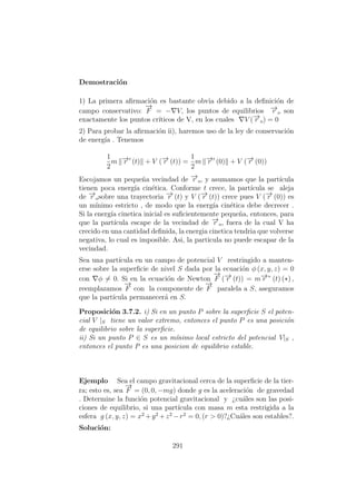 Demostraci´on
1) La primera aﬁrmaci´on es bastante obvia debido a la deﬁnici´on de
campo conservativo:
−→
F = − V, los puntos de equilibrios −→r o son
exactamente los puntos cr´ıticos de V, en los cuales V (−→r o) = 0
2) Para probar la aﬁrmaci´on ii), haremos uso de la ley de conservaci´on
de energ´ıa . Tenemos
1
2
m −→r (t) + V (−→r (t)) =
1
2
m −→r (0) + V (−→r (0))
Escojamos un peque˜na vecindad de −→r o, y asumamos que la part´ıcula
tienen poca energ´ıa cin´etica. Conforme t crece, la part´ıcula se aleja
de −→r osobre una trayectoria −→r (t) y V (−→r (t)) crece pues V (−→r (0)) es
un m´ınimo estricto , de modo que la energ´ıa cin´etica debe decrecer .
Si la energ´ıa cinetica inicial es suﬁcientemente peque˜na, entonces, para
que la part´ıcula escape de la vecindad de −→r o, fuera de la cual V ha
crecido en una cantidad deﬁnida, la energia cinetica tendria que volverse
negativa, lo cual es imposible. Asi, la particula no puede escapar de la
vecindad.
Sea una part´ıcula en un campo de potencial V restringido a manten-
erse sobre la superﬁcie de nivel S dada por la ecuaci´on φ (x, y, z) = 0
con φ = 0. Si en la ecuaci´on de Newton
−→
F (−→r (t)) = m−→r ” (t) (∗) ,
reemplazamos
−→
F con la componente de
−→
F paralela a S, aseguramos
que la part´ıcula permanecer´a en S.
Proposici´on 3.7.2. i) Si en un punto P sobre la superﬁcie S el poten-
cial V |S tiene un valor extremo, entonces el punto P es una posici´on
de equilibrio sobre la superﬁcie.
ii) Si un punto P ∈ S es un m´ınimo local estricto del potencial V|S ,
entonces el punto P es una posicion de equilibrio estable.
Ejemplo Sea el campo gravitacional cerca de la superﬁcie de la tier-
ra; esto es, sea
−→
F = (0, 0, −mg) donde g es la aceleraci´on de gravedad
. Determine la funci´on potencial gravitacional y ¿cu´ales son las posi-
ciones de equilibrio, si una part´ıcula con masa m esta restrigida a la
esfera g (x, y, z) = x2
+y2
+z2
−r2
= 0, (r > 0)?¿Cu´ales son estables?.
Soluci´on:
291
 