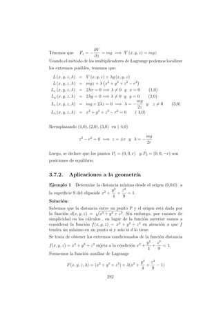 Tenemos que Fz = −
∂V
∂z
= mg =⇒ V (x, y, z) = mgz
Usando el m´etodo de los multiplicadores de Lagrange podemos localizar
los extremos posibles, tenemos que:
L (x, y, z, λ) = V (x, y, z) + λg (x, y, z)
L (x, y, z, λ) = mgz + λ x2
+ y2
+ z2
− r2
Lx (x, y, z, λ) = 2λx = 0 =⇒ λ = 0 y x = 0 (1,0)
Ly (x, y, z, λ) = 2λy = 0 =⇒ λ = 0 y y = 0 (2,0)
Lz (x, y, z, λ) = mg + 2λz = 0 =⇒ λ = −
mg
2z
y z = 0 (3,0)
Lλ (x, y, z, λ) = x2
+ y2
+ z2
− r2
= 0 ( 4,0)
Reemplazando (1,0), (2,0), (3,0) en ( 4,0)
z2
− r2
= 0 =⇒ z = ±r y λ = −
mg
2r
Luego, se deduce que los puntos P1 = (0, 0, r) y P2 = (0, 0, −r) son
posiciones de equilibrio.
3.7.2. Aplicaciones a la geometr´ıa
Ejemplo 1 Determine la distancia m´ınima desde el origen (0,0,0) a
la superﬁcie S del elipsoide x2
+
y2
4
+
z2
9
= 1.
Soluci´on:
Sabemos que la distancia entre un punto P y el origen est´a dada por
la funci´on d(x, y, z) = x2 + y2 + z2. Sin embargo, por razones de
simplicidad en los c´alculos , en lugar de la funci´on anterior vamos a
considerar la funci´on f(x, y, z) = x2
+ y2
+ z2
en atenci´on a que f
tendra un m´ınimo en un punto si y solo si d lo tiene.
Se trata de obtener los extremos condicionados de la funci´on distancia
f(x, y, z) = x2
+ y2
+ z2
sujeta a la condici´on x2
+
y2
4
+
z2
9
= 1.
Formemos la funci´on auxiliar de Lagrange
F(x, y, z, λ) = (x2
+ y2
+ z2
) + λ(x2
+
y2
4
+
z2
9
− 1)
292
 