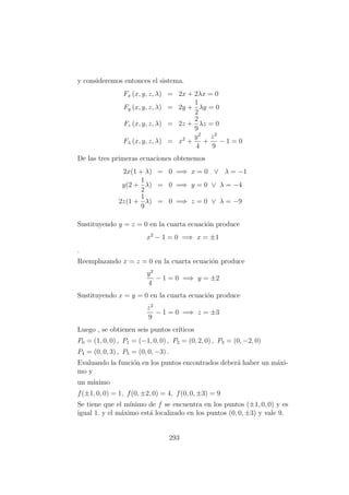 y consideremos entonces el sistema.
Fx (x, y, z, λ) = 2x + 2λx = 0
Fy (x, y, z, λ) = 2y +
1
2
λy = 0
Fz (x, y, z, λ) = 2z +
2
9
λz = 0
Fλ (x, y, z, λ) = x2
+
y2
4
+
z2
9
− 1 = 0
De las tres primeras ecuaciones obtenemos
2x(1 + λ) = 0 =⇒ x = 0 ∨ λ = −1
y(2 +
1
2
λ) = 0 =⇒ y = 0 ∨ λ = −4
2z(1 +
1
9
λ) = 0 =⇒ z = 0 ∨ λ = −9
Sustituyendo y = z = 0 en la cuarta ecuaci´on produce
x2
− 1 = 0 =⇒ x = ±1
.
Reemplazando x = z = 0 en la cuarta ecuaci´on produce
y2
4
− 1 = 0 =⇒ y = ±2
Sustituyendo x = y = 0 en la cuarta ecuaci´on produce
z2
9
− 1 = 0 =⇒ z = ±3
Luego , se obtienen seis puntos cr´ıticos
P0 = (1, 0, 0) , P1 = (−1, 0, 0) , P2 = (0, 2, 0) , P3 = (0, −2, 0)
P4 = (0, 0, 3) , P5 = (0, 0, −3) .
Evaluando la funci´on en los puntos encontrados deber´a haber un m´axi-
mo y
un m´ınimo
f(±1, 0, 0) = 1, f(0, ±2, 0) = 4, f(0, 0, ±3) = 9
Se tiene que el m´ınimo de f se encuentra en los puntos (±1, 0, 0) y es
igual 1. y el m´aximo est´a localizado en los puntos (0, 0, ±3) y vale 9.
293
 