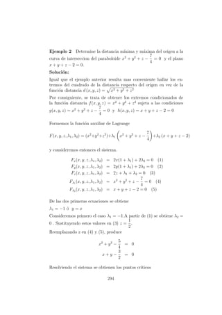 Ejemplo 2 Determine la distancia m´ınima y m´axima del origen a la
curva de interseccion del paraboloide x2
+ y2
+ z −
7
4
= 0 y el plano
x + y + z − 2 = 0.
Soluci´on:
Igual que el ejemplo anterior resulta mas conveniente hallar los ex-
tremos del cuadrado de la distancia respecto del origen en vez de la
funci´on distancia d (x, y, z) = x2 + y2 + z2
Por consiguiente, se trata de obtener los extremos condicionados de
la funci´on distancia f(x, y, z) = x2
+ y2
+ z2
sujeta a las condiciones
g(x, y, z) = x2
+ y2
+ z −
7
4
= 0 y h(x, y, z) = x + y + z − 2 = 0
Formemos la funci´on auxiliar de Lagrange
F(x, y, z, λ1, λ2) = (x2
+y2
+z2
)+λ1 x2
+ y2
+ z −
7
4
+λ2 (x + y + z − 2)
y consideremos entonces el sistema.
Fx(x, y, z, λ1, λ2) = 2x(1 + λ1) + 2λ2 = 0 (1)
Fy(x, y, z, λ1, λ2) = 2y(1 + λ1) + 2λ2 = 0 (2)
Fz(x, y, z, λ1, λ2) = 2z + λ1 + λ2 = 0 (3)
Fλ1 (x, y, z, λ1, λ2) = x2
+ y2
+ z −
7
4
= 0 (4)
Fλ2 (x, y, z, λ1, λ2) = x + y + z − 2 = 0 (5)
De las dos primeras ecuaciones se obtiene
λ1 = −1 ´o y = x
Consideremos primero el caso λ1 = −1.A partir de (1) se obtiene λ2 =
0 . Sustituyendo estos valores en (3) z =
1
2
.
Reemplazando z en (4) y (5), produce
x2
+ y2
−
5
4
= 0
x + y −
3
2
= 0
Resolviendo el sistema se obtienen los puntos cr´ıticos
294
 