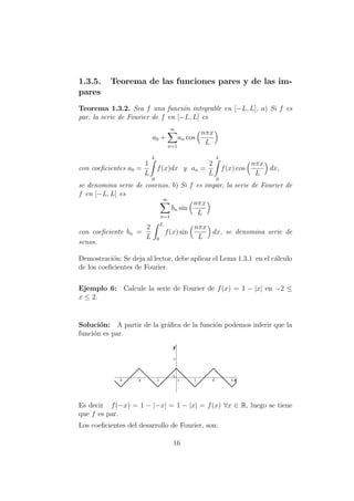 1.3.5. Teorema de las funciones pares y de las im-
pares
Teorema 1.3.2. Sea f una funci´on integrable en [−L, L], a) Si f es
par, la serie de Fourier de f en [−L, L] es
a0 +
∞
n=1
an cos
nπx
L
con coeﬁcientes a0 =
1
L
L
0
f(x)dx y an =
2
L
L
0
f(x) cos
nπx
L
dx,
se denomina serie de cosenos. b) Si f es impar, la serie de Fourier de
f en [−L, L] es
∞
n=1
bn sin
nπx
L
con coeﬁciente bn =
2
L
L
0
f(x) sin
nπx
L
dx, se denomina serie de
senos.
Demostraci´on: Se deja al lector, debe aplicar el Lema 1.3.1 en el c´alculo
de los coeﬁcientes de Fourier.
Ejemplo 6: Calcule la serie de Fourier de f(x) = 1 − |x| en −2 ≤
x ≤ 2.
Soluci´on: A partir de la gr´aﬁca de la funci´on podemos inferir que la
funci´on es par.
Es decir f(−x) = 1 − |−x| = 1 − |x| = f(x) ∀x ∈ R, luego se tiene
que f es par.
Los coeﬁcientes del desarrollo de Fourier, son:
16
 